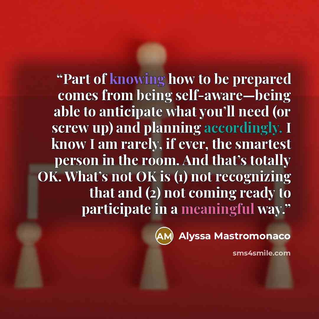 “Part of knowing how to be prepared comes from being self-aware—being able to anticipate what you’ll need (or screw up) and planning accordingly. I know I am rarely, if ever, the smartest person in the room. And that’s totally OK. What’s not OK is (1) not recognizing that and (2) not coming ready…” quote by Alyssa Mastromonaco