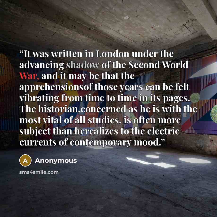“It was written in London under the advancing shadow of the Second World War, and it may be that the apprehensionsof those years can be felt vibrating from time to time in its pages. The historian,concerned as he is with the most vital of all studies, is often more subject than herealizes to the…” quote by Anonymous