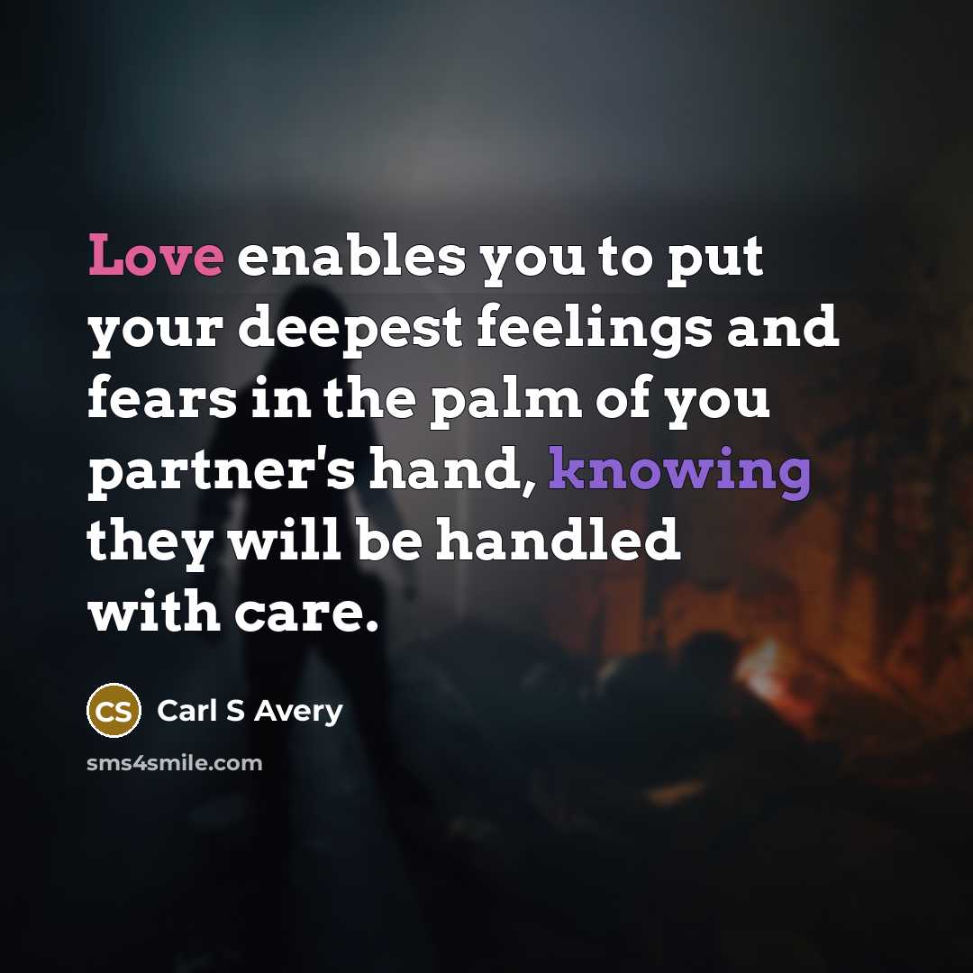“Love enables you to put your deepest feelings and fears in the palm of you partner's hand, knowing they will be handled with care.” quote by Carl S Avery