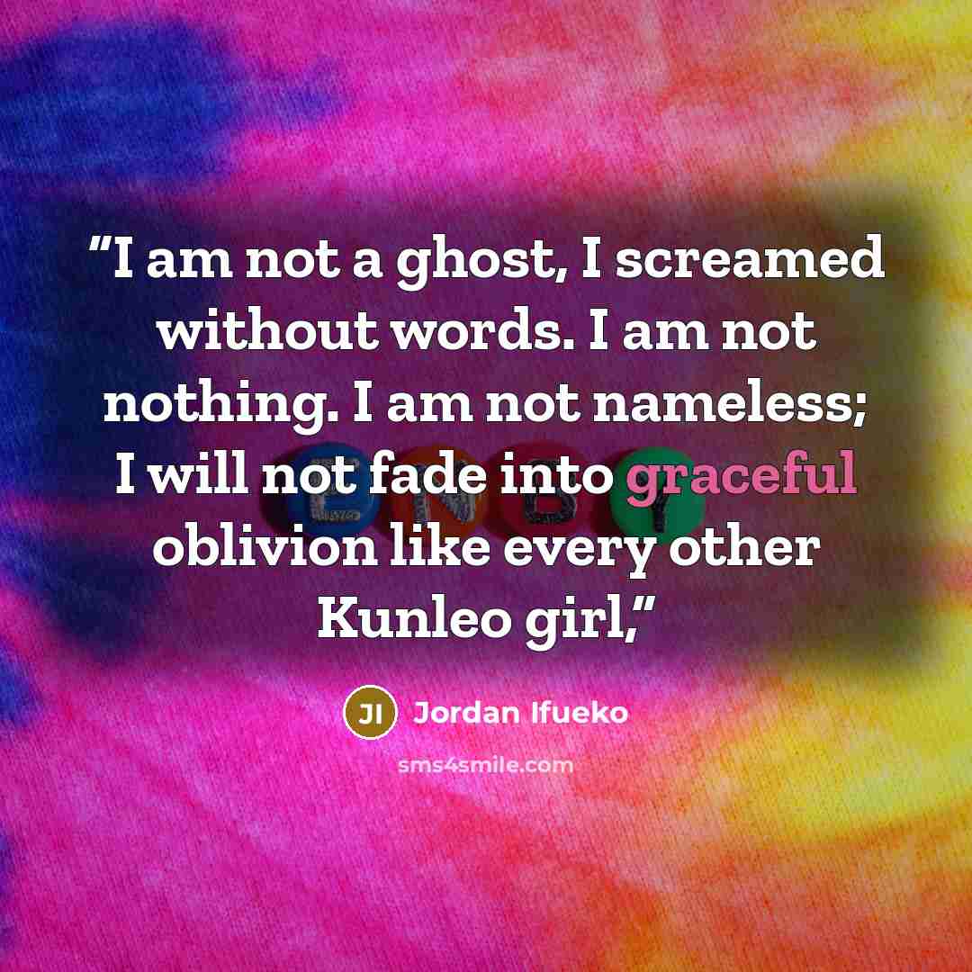 “I am not a ghost, I screamed without words. I am not nothing. I am not nameless; I will not fade into graceful oblivion like every other Kunleo girl,” quote by Jordan Ifueko