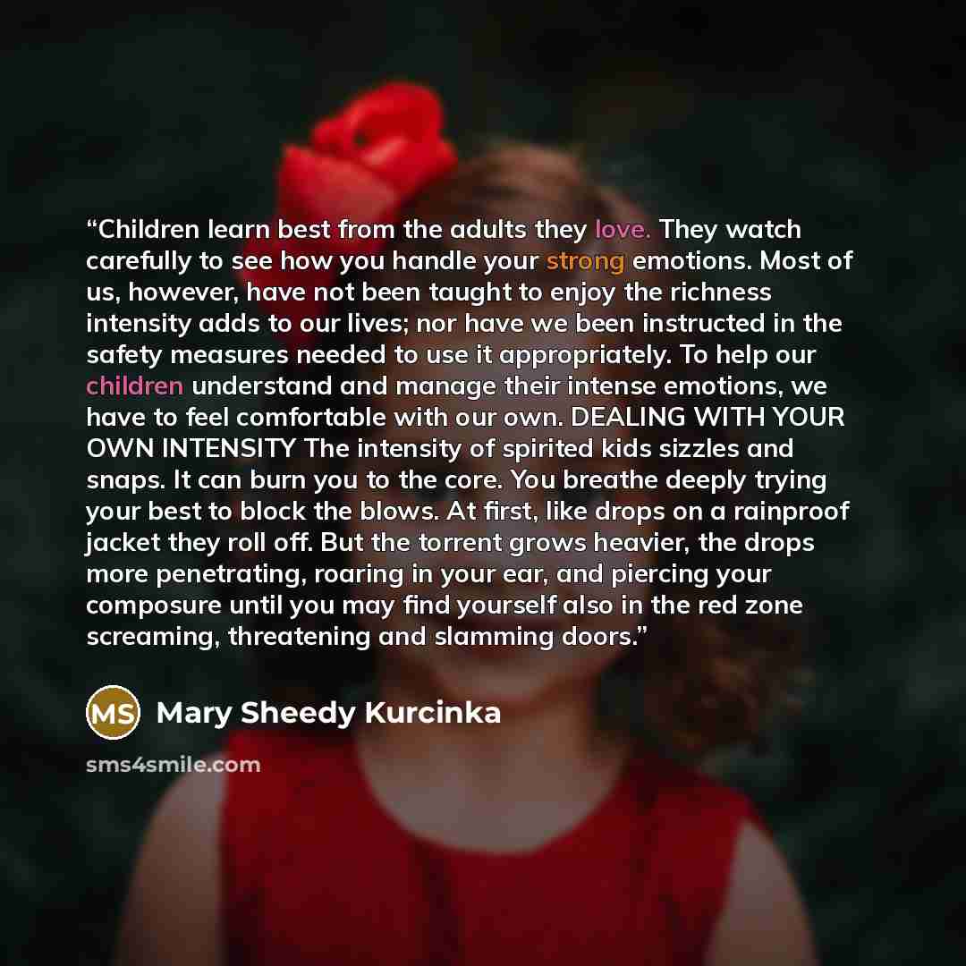 “Children learn best from the adults they love. They watch carefully to see how you handle your strong emotions. Most of us, however, have not been taught to enjoy the richness intensity adds to our lives; nor have we been instructed in the safety measures needed to use it appropriately. To help…” quote by Mary Sheedy Kurcinka