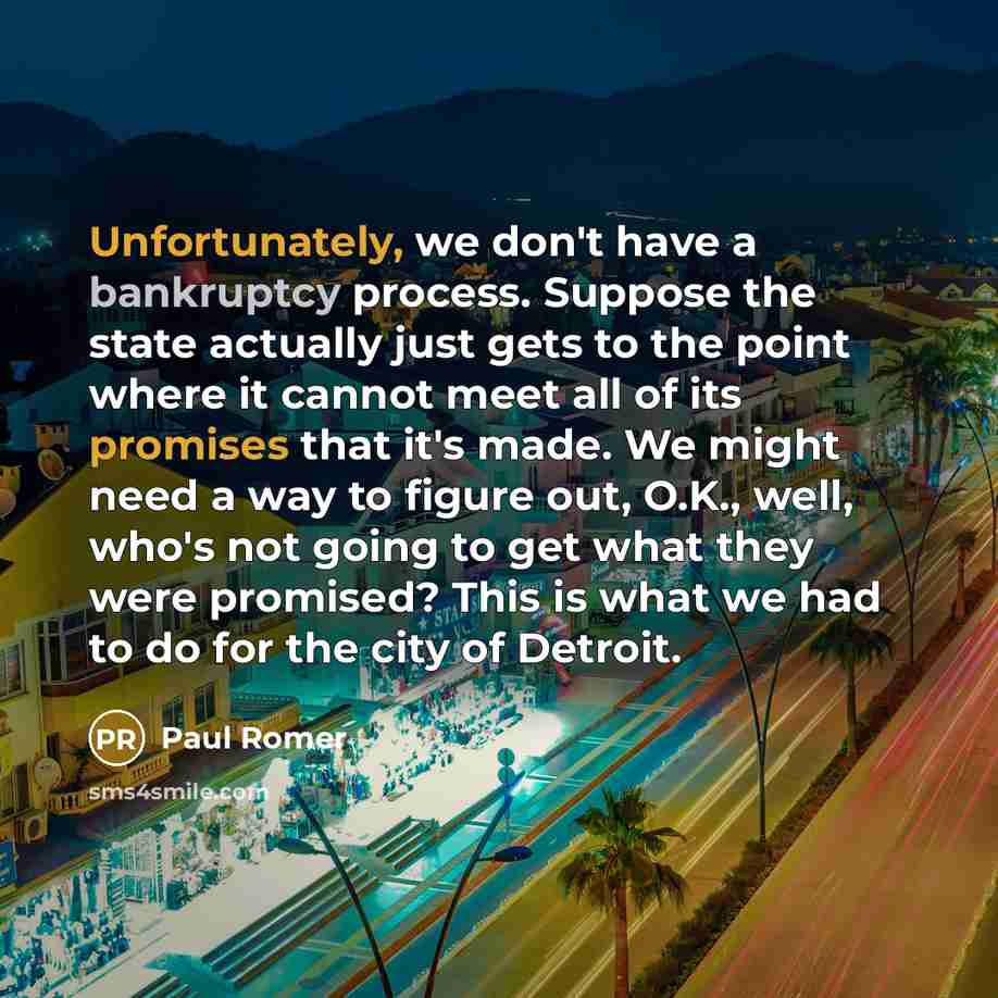 “Unfortunately, we don't have a bankruptcy process. Suppose the state actually just gets to the point where it cannot meet all of its promises that it's made. We might need a way to figure out, O.K., well, who's not going to get what they were promised? This is what we had to do for the city of…” quote by Paul Romer