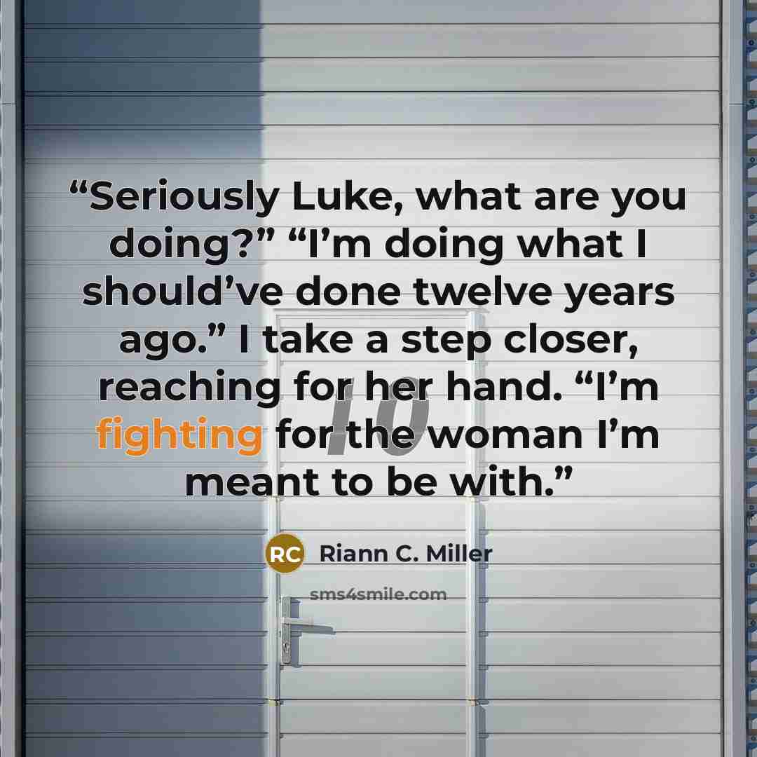 “Seriously Luke, what are you doing?” “I’m doing what I should’ve done twelve years ago.” I take a step closer, reaching for her hand. “I’m fighting for the woman I’m meant to be with.” quote by Riann C. Miller