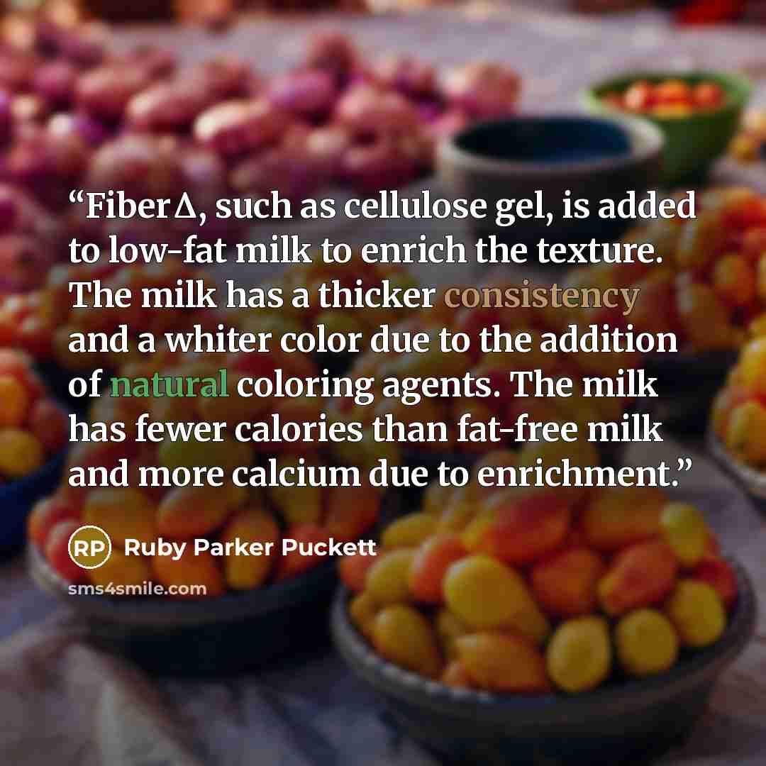 “FiberΔ, such as cellulose gel, is added to low-fat milk to enrich the texture. The milk has a thicker consistency and a whiter color due to the addition of natural coloring agents. The milk has fewer calories than fat-free milk and more calcium due to enrichment.” quote by Ruby Parker Puckett