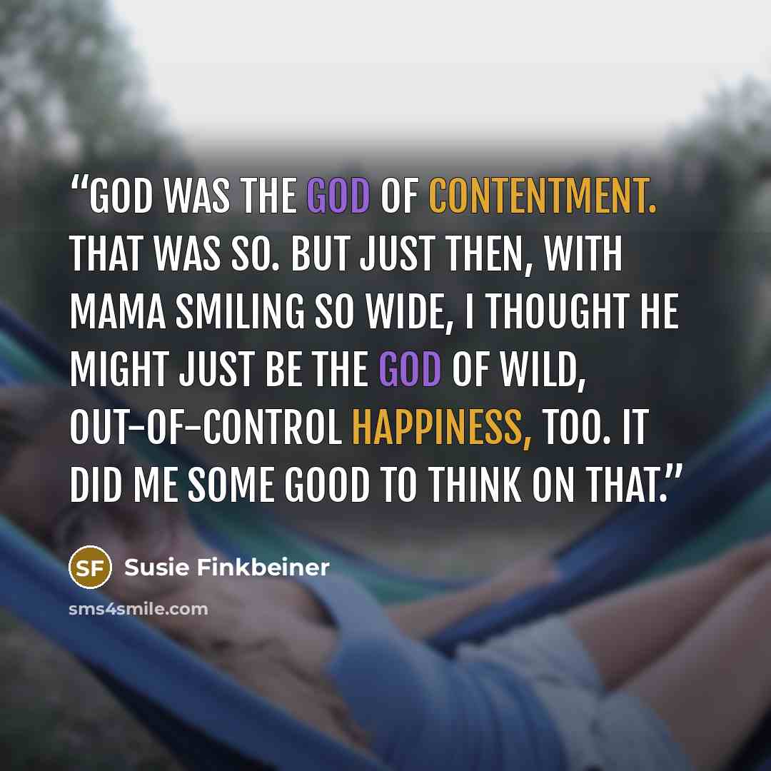 “God was the God of contentment. That was so. But just then, with Mama smiling so wide, I thought He might just be the God of wild, out-of-control happiness, too. It did me some good to think on that.” quote by Susie Finkbeiner