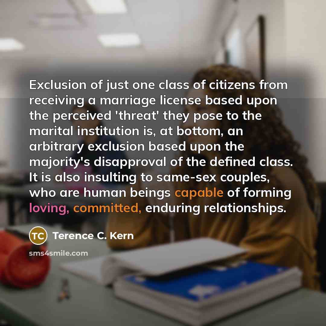 “Exclusion of just one class of citizens from receiving a marriage license based upon the perceived 'threat' they pose to the marital institution is, at bottom, an arbitrary exclusion based upon the majority's disapproval of the defined class. It is also insulting to same-sex couples, who are human…” quote by Terence C. Kern