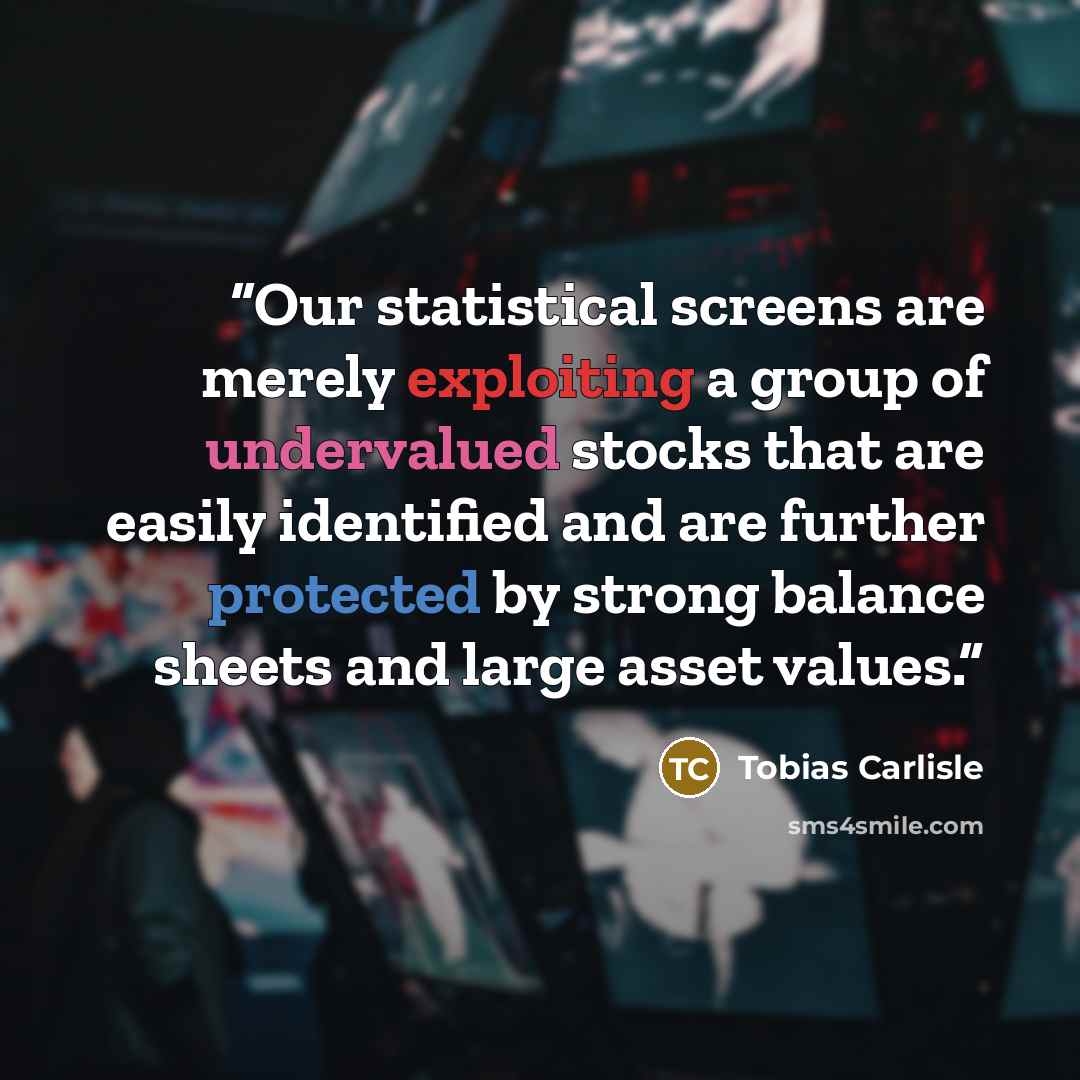 “Our statistical screens are merely exploiting a group of undervalued stocks that are easily identified and are further protected by strong balance sheets and large asset values.” quote by Tobias Carlisle