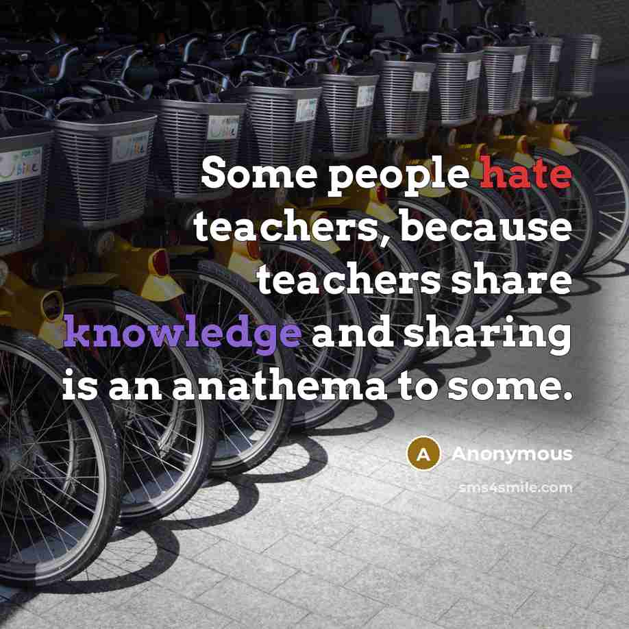 “Some people hate teachers, because teachers share knowledge and sharing is an anathema to some.” quote by Anonymous