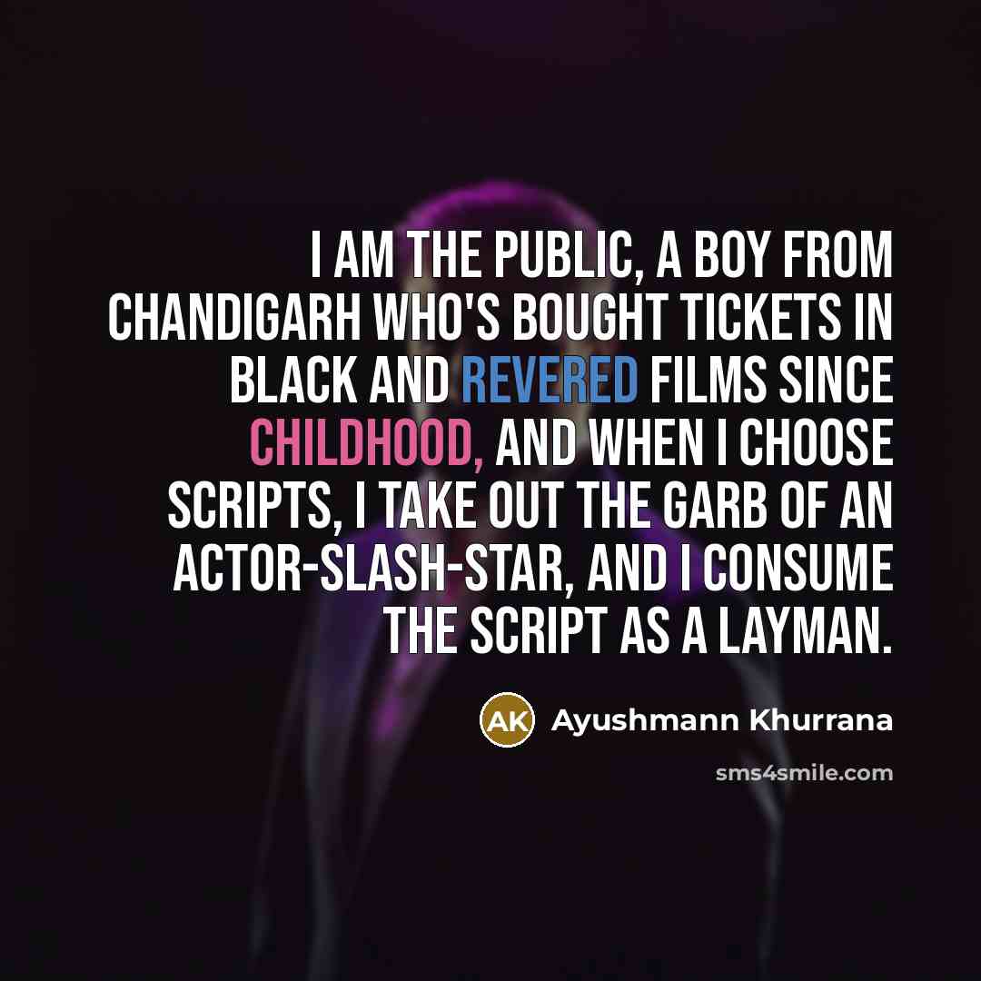 “I am the public, a boy from Chandigarh who's bought tickets in black and revered films since childhood, and when I choose scripts, I take out the garb of an actor-slash-star, and I consume the script as a layman.” quote by Ayushmann Khurrana