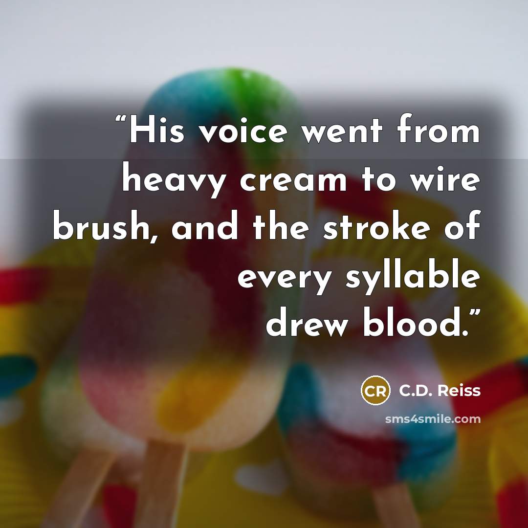 “His voice went from heavy cream to wire brush, and the stroke of every syllable drew blood.” quote by C.D. Reiss