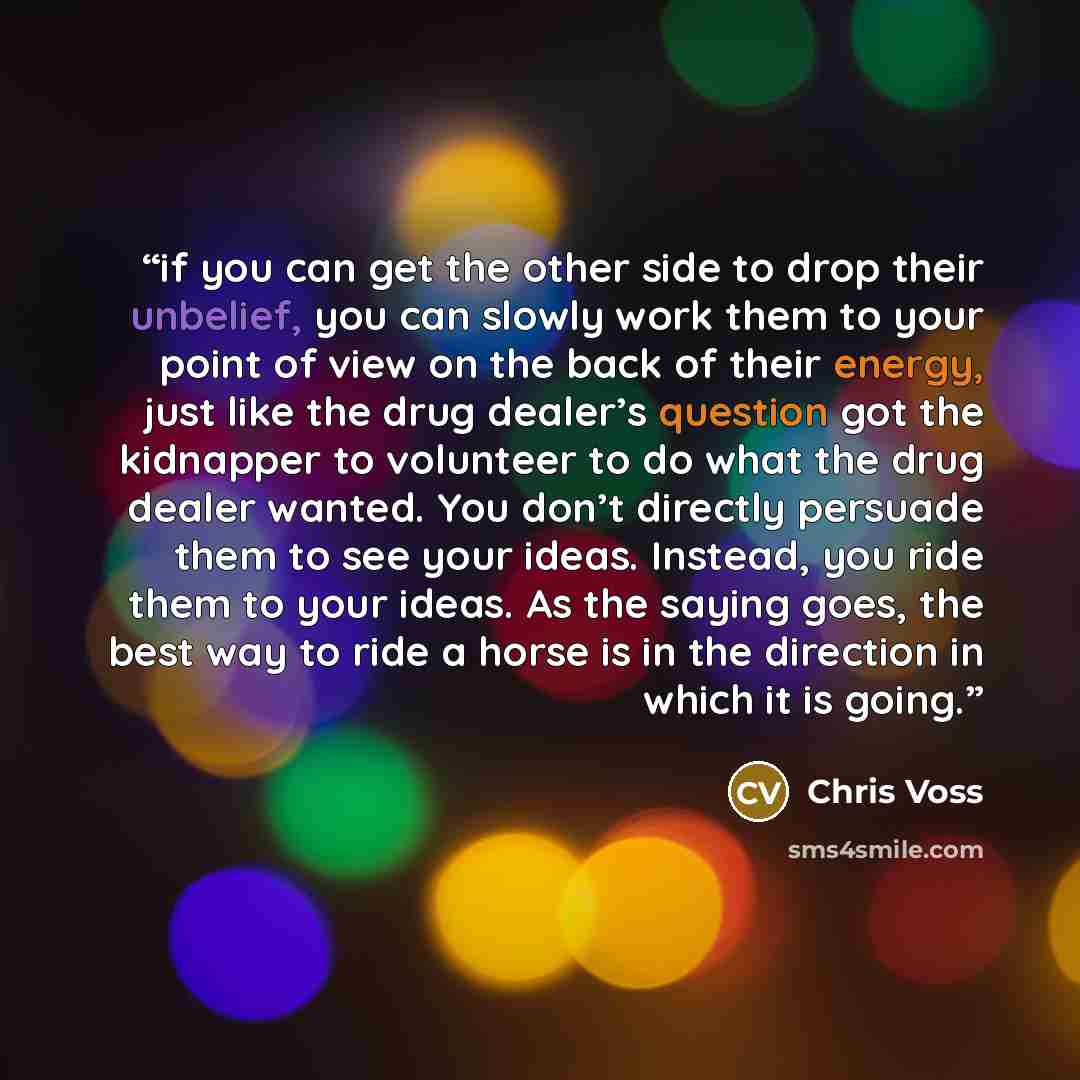 “if you can get the other side to drop their unbelief, you can slowly work them to your point of view on the back of their energy, just like the drug dealer’s question got the kidnapper to volunteer to do what the drug dealer wanted. You don’t directly persuade them to see your ideas. Instead, you…” quote by Chris Voss