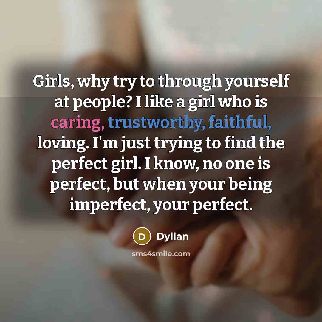 “Girls, why try to through yourself at people? I like a girl who is caring, trustworthy, faithful, loving. I'm just trying to find the perfect girl. I know, no one is perfect, but when your being imperfect, your perfect.” quote by Dyllan