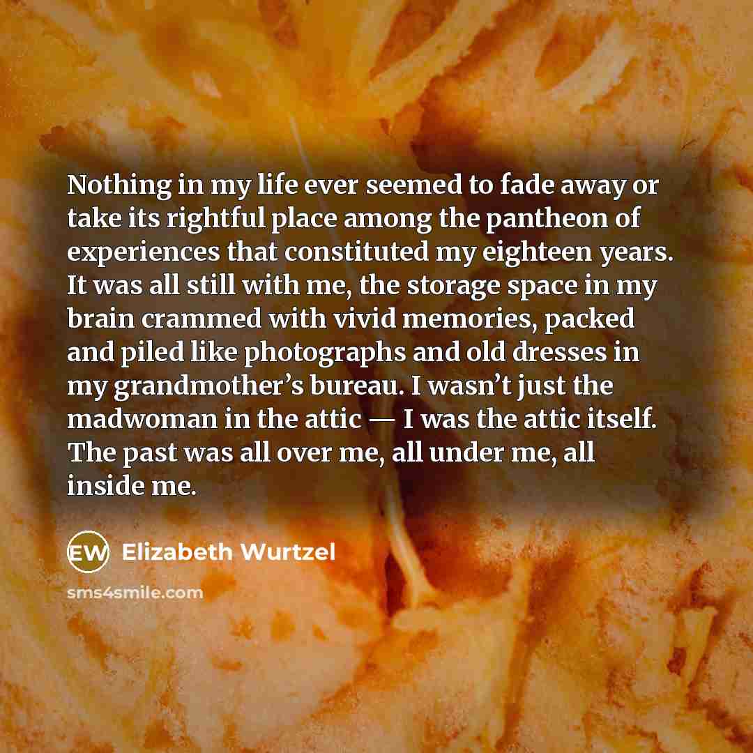 “Nothing in my life ever seemed to fade away or take its rightful place among the pantheon of experiences that constituted my eighteen years. It was all still with me, the storage space in my brain crammed with vivid memories, packed and piled like photographs and old dresses in my grandmother’s…” quote by Elizabeth Wurtzel