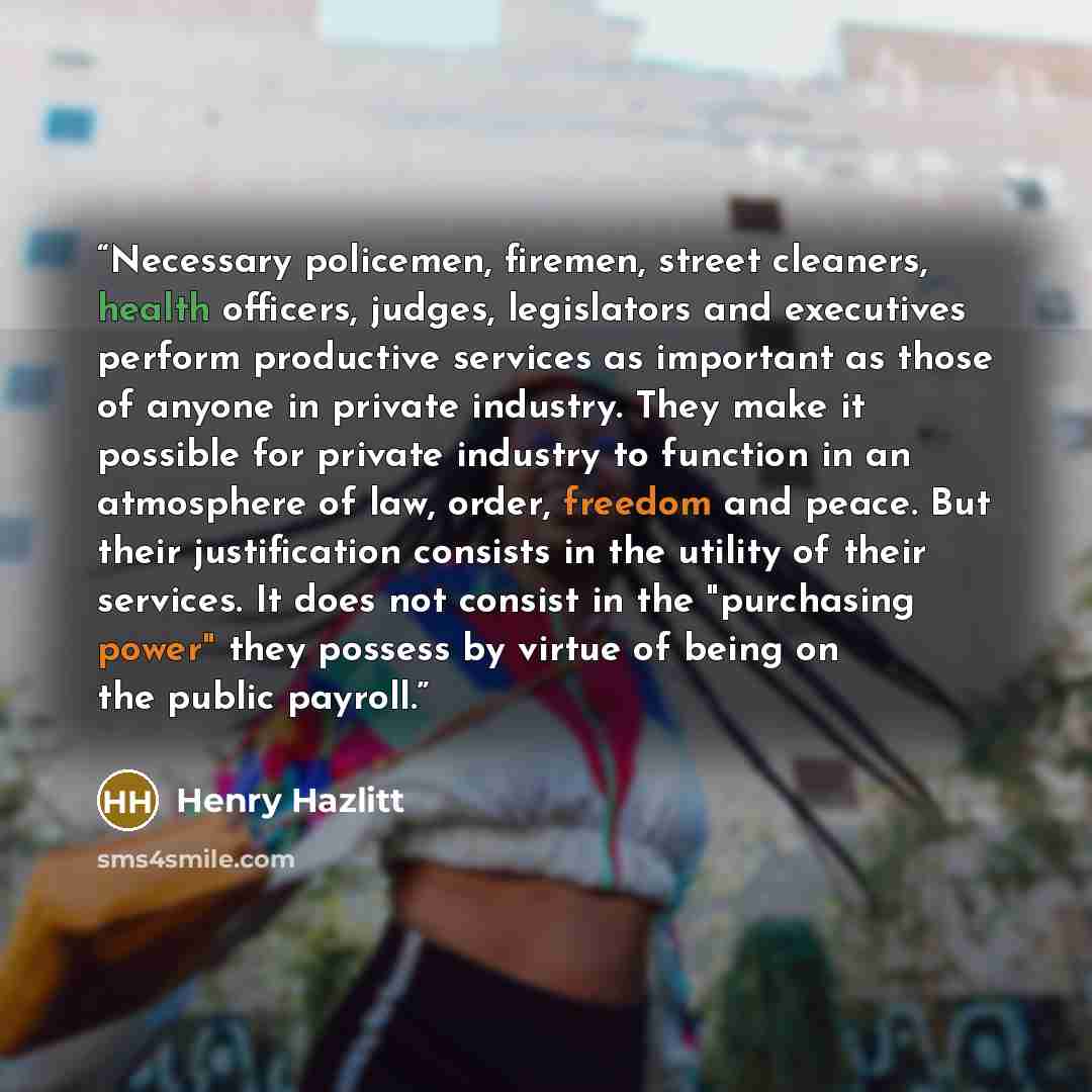 “Necessary policemen, firemen, street cleaners, health officers, judges, legislators and executives perform productive services as important as those of anyone in private industry. They make it possible for private industry to function in an atmosphere of law, order, freedom and peace. But their…” quote by Henry Hazlitt
