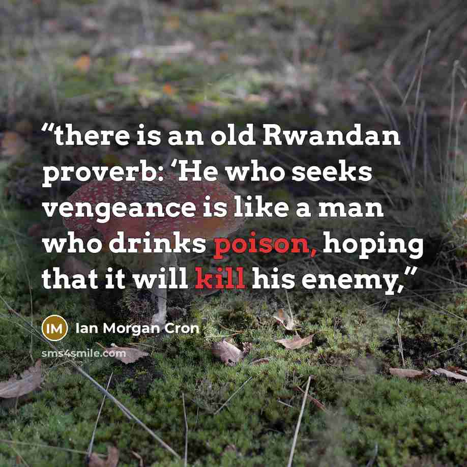 “there is an old Rwandan proverb: ‘He who seeks vengeance is like a man who drinks poison, hoping that it will kill his enemy,” quote by Ian Morgan Cron