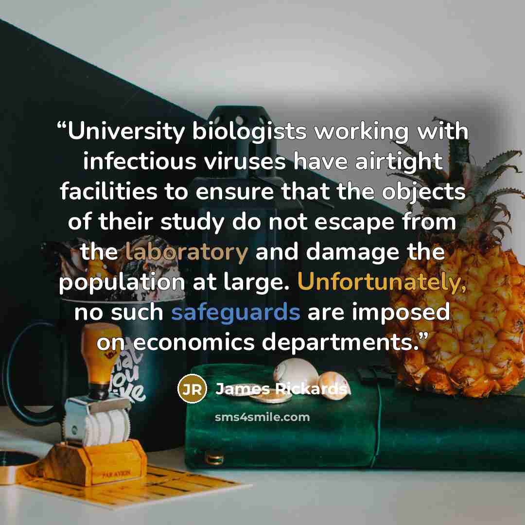 “University biologists working with infectious viruses have airtight facilities to ensure that the objects of their study do not escape from the laboratory and damage the population at large. Unfortunately, no such safeguards are imposed on economics departments.” quote by James Rickards