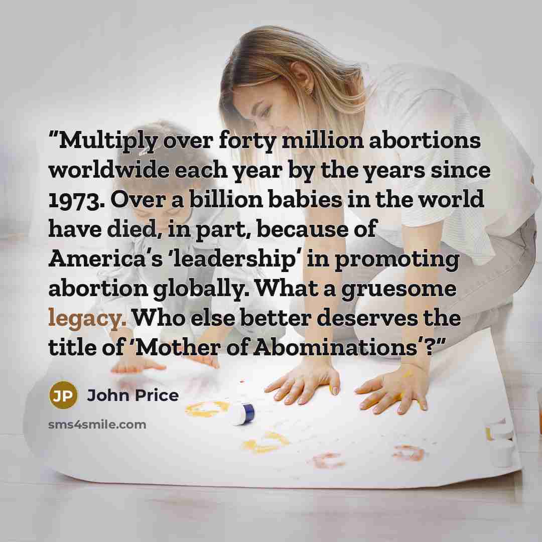 “Multiply over forty million abortions worldwide each year by the years since 1973. Over a billion babies in the world have died, in part, because of America’s ‘leadership’ in promoting abortion globally. What a gruesome legacy. Who else better deserves the title of ‘Mother of Abominations’?” quote by John Price
