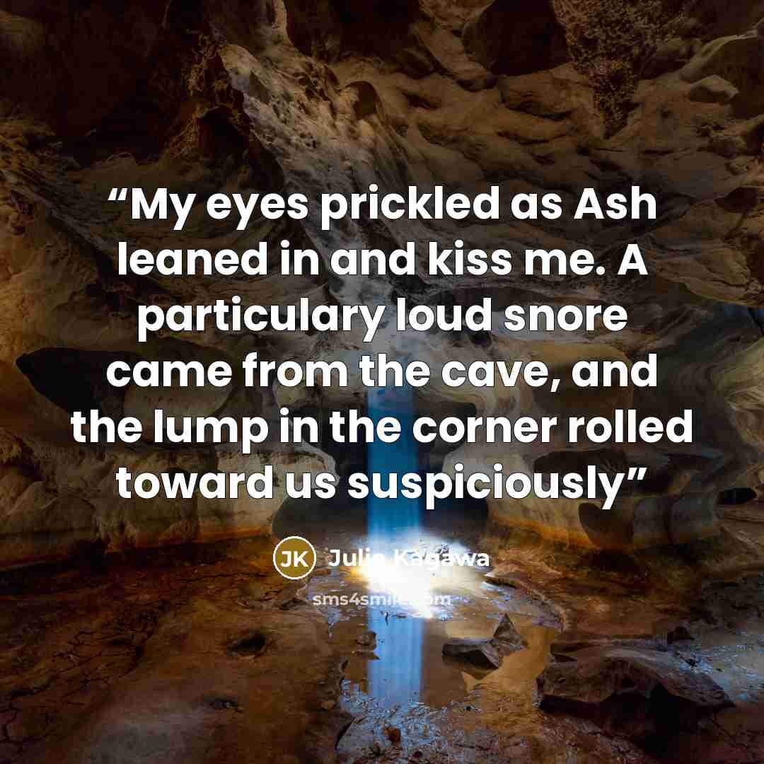 “My eyes prickled as Ash leaned in and kiss me. A particulary loud snore came from the cave, and the lump in the corner rolled toward us suspiciously” quote by Julie Kagawa
