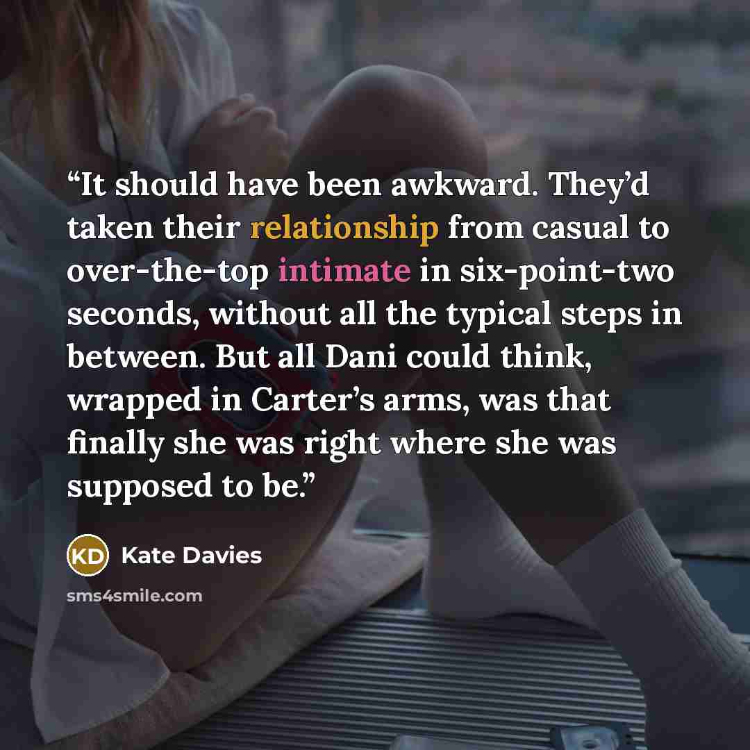 “It should have been awkward. They’d taken their relationship from casual to over-the-top intimate in six-point-two seconds, without all the typical steps in between. But all Dani could think, wrapped in Carter’s arms, was that finally she was right where she was supposed to be.” quote by Kate Davies