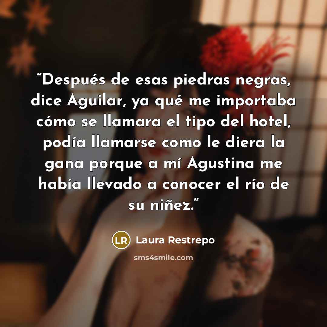 “Después de esas piedras negras, dice Aguilar, ya qué me importaba cómo se llamara el tipo del hotel, podía llamarse como le diera la gana porque a mí Agustina me había llevado a conocer el río de su niñez.” quote by Laura Restrepo