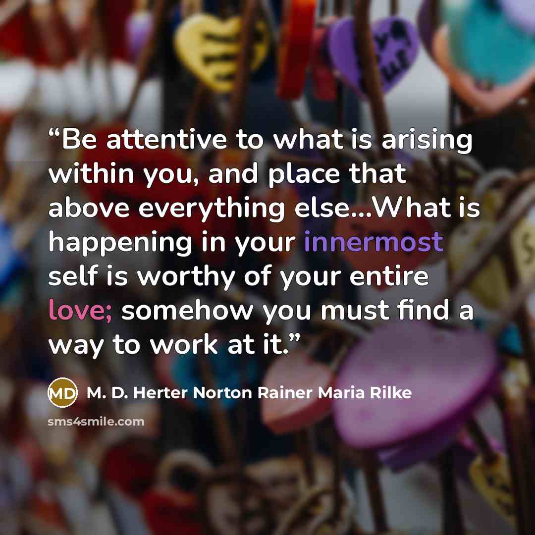 “Be attentive to what is arising within you, and place that above everything else...What is happening in your innermost self is worthy of your entire love; somehow you must find a way to work at it.” quote by M. D. Herter Norton Rainer Maria Rilke
