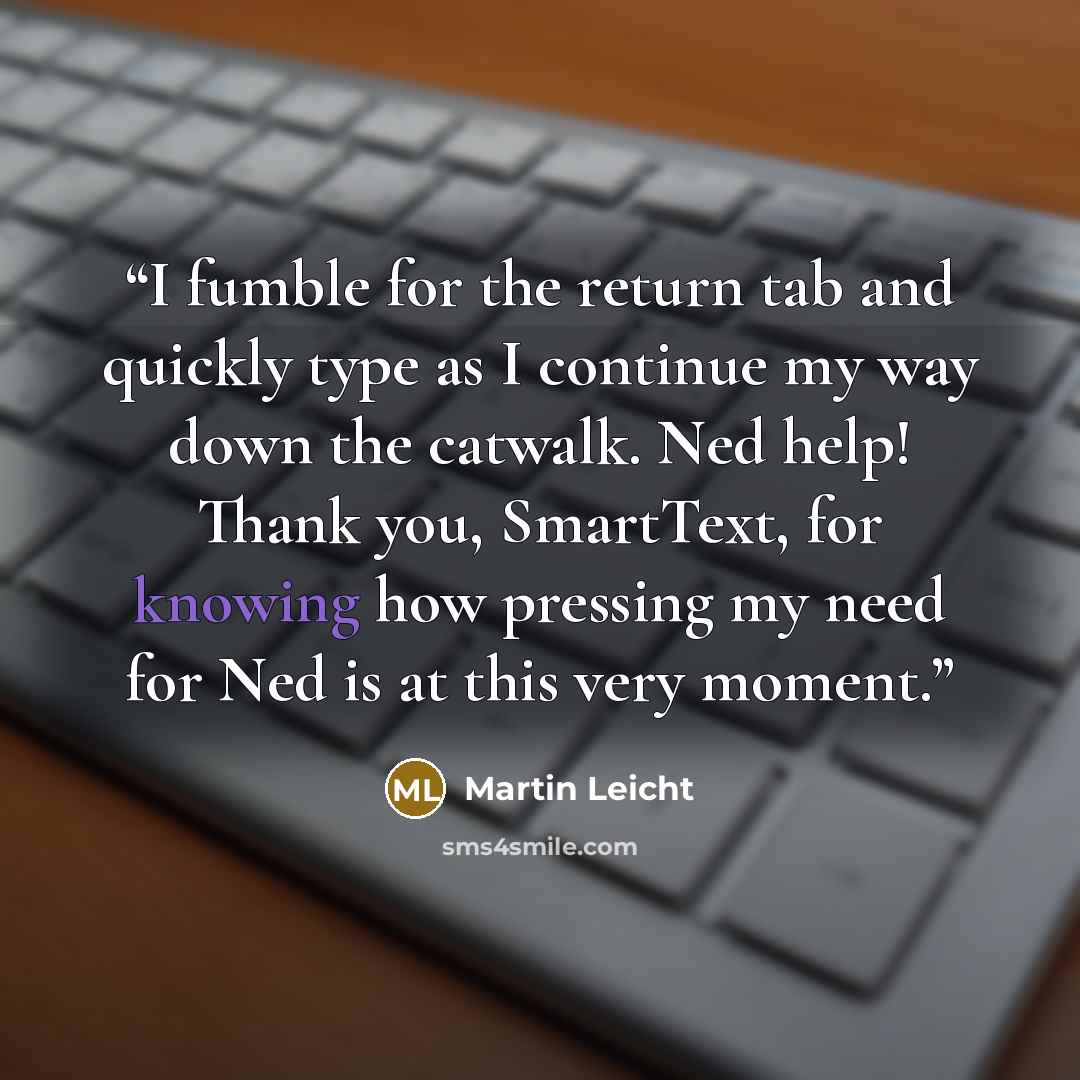 “I fumble for the return tab and quickly type as I continue my way down the catwalk. Ned help! Thank you, SmartText, for knowing how pressing my need for Ned is at this very moment.” quote by Martin Leicht