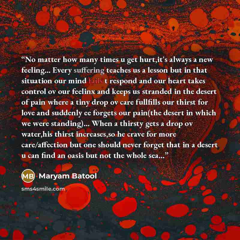 “No matter how many times u get hurt,it's always a new feeling… Every suffering teaches us a lesson but in that situation our mind fails t respond and our heart takes control ov our feelinx and keeps us stranded in the desert of pain where a tiny drop ov care fullfills our thirst for love and…” quote by Maryam Batool