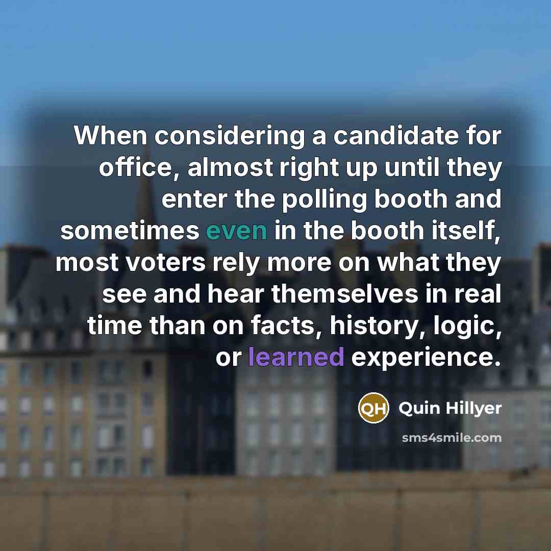 “When considering a candidate for office, almost right up until they enter the polling booth and sometimes even in the booth itself, most voters rely more on what they see and hear themselves in real time than on facts, history, logic, or learned experience.” quote by Quin Hillyer