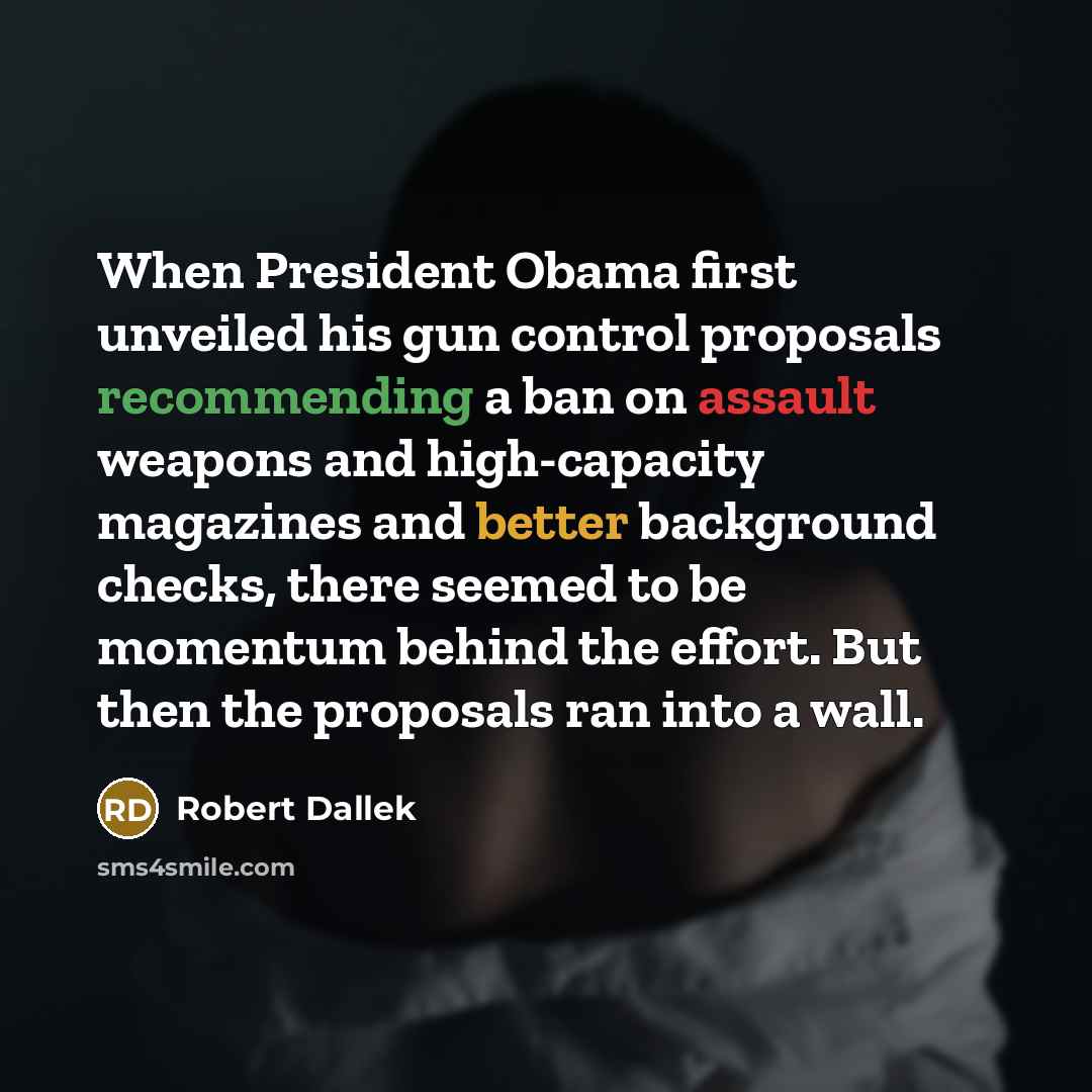 “When President Obama first unveiled his gun control proposals recommending a ban on assault weapons and high-capacity magazines and better background checks, there seemed to be momentum behind the effort. But then the proposals ran into a wall.” quote by Robert Dallek