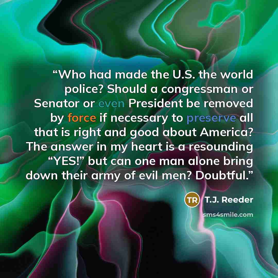 “Who had made the U.S. the world police? Should a congressman or Senator or even President be removed by force if necessary to preserve all that is right and good about America? The answer in my heart is a resounding “YES!” but can one man alone bring down their army of evil men? Doubtful.” quote by T.J. Reeder