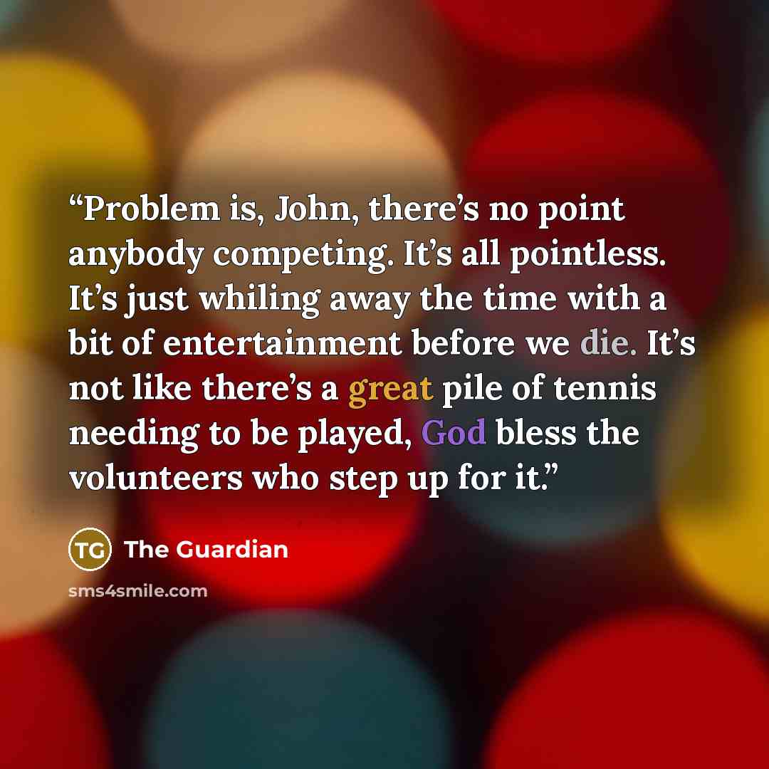 “Problem is, John, there’s no point anybody competing. It’s all pointless. It’s just whiling away the time with a bit of entertainment before we die. It’s not like there’s a great pile of tennis needing to be played, God bless the volunteers who step up for it.” quote by The Guardian
