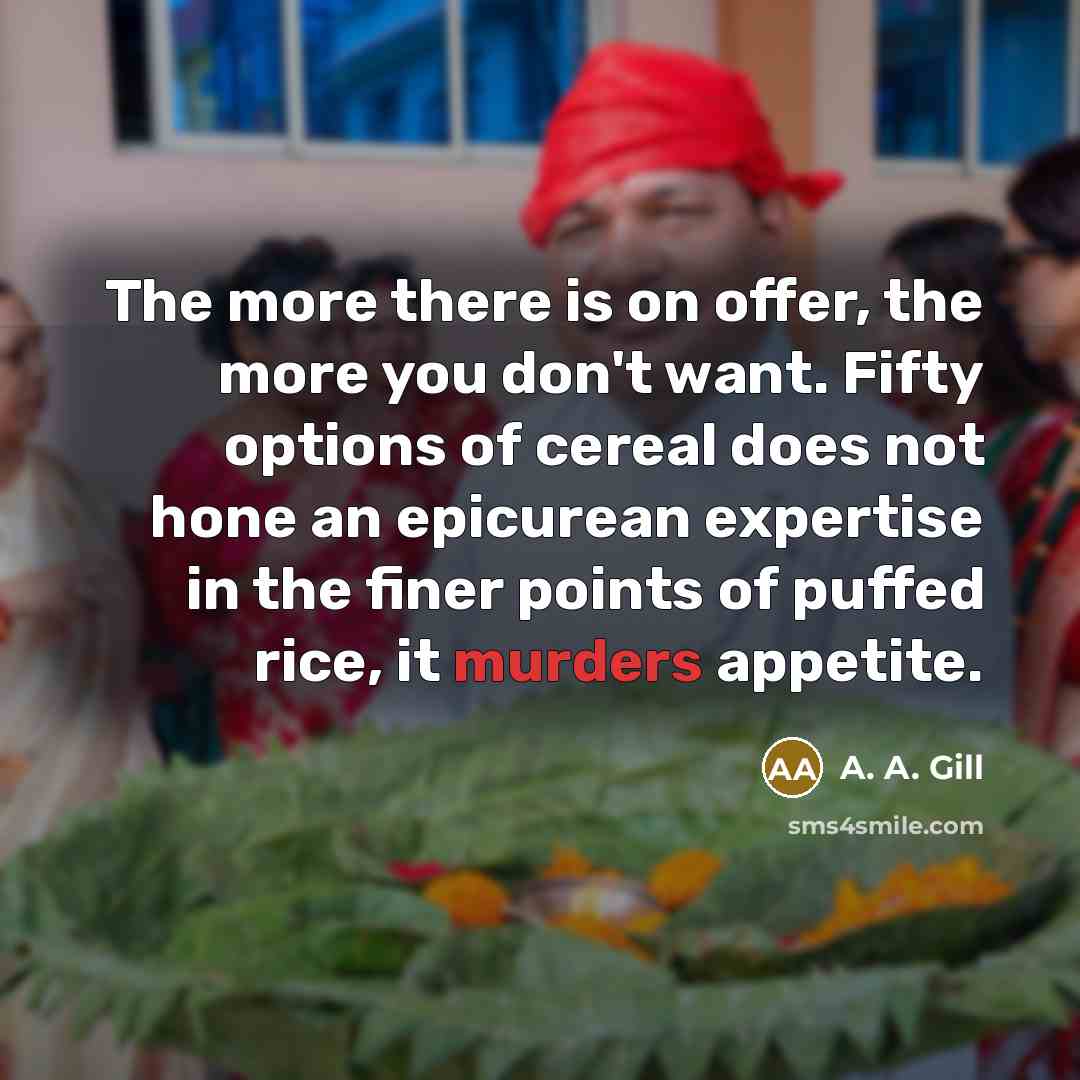 “The more there is on offer, the more you don't want. Fifty options of cereal does not hone an epicurean expertise in the finer points of puffed rice, it murders appetite.” quote by A. A. Gill
