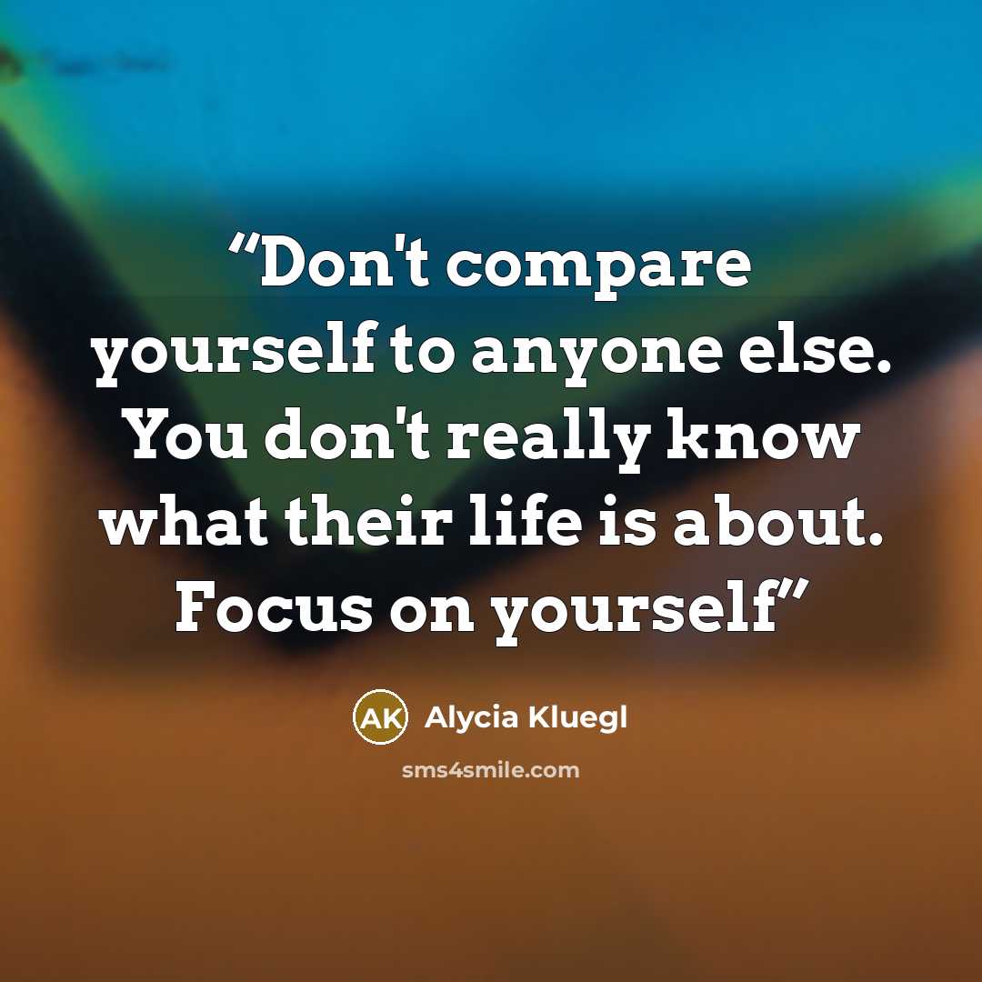 “Don't compare yourself to anyone else. You don't really know what their life is about. Focus on yourself” quote by Alycia Kluegl