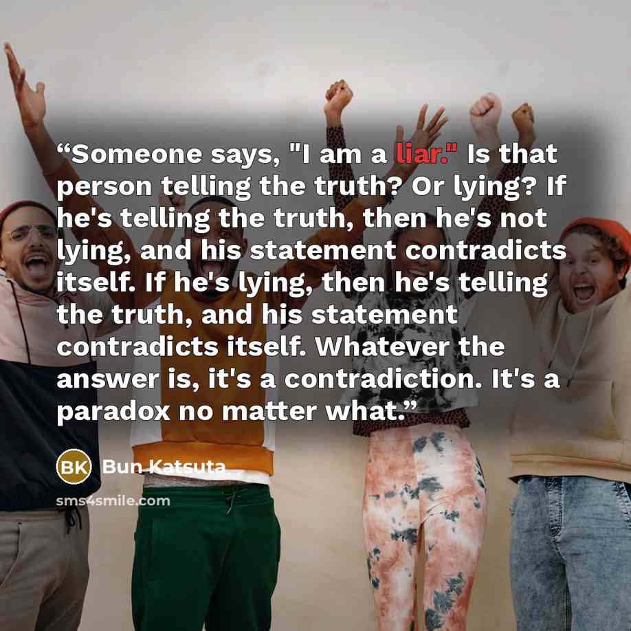 “Someone says, "I am a liar." Is that person telling the truth? Or lying? If he's telling the truth, then he's not lying, and his statement contradicts itself. If he's lying, then he's telling the truth, and his statement contradicts itself. Whatever the answer is, it's a contradiction. It's a…” quote by Bun Katsuta