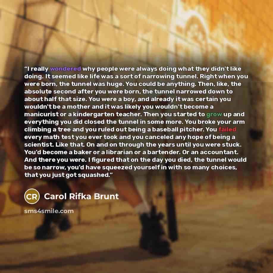 “I really wondered why people were always doing what they didn't like doing. It seemed like life was a sort of narrowing tunnel. Right when you were born, the tunnel was huge. You could be anything. Then, like, the absolute second after you were born, the tunnel narrowed down to about half that…” quote by Carol Rifka Brunt