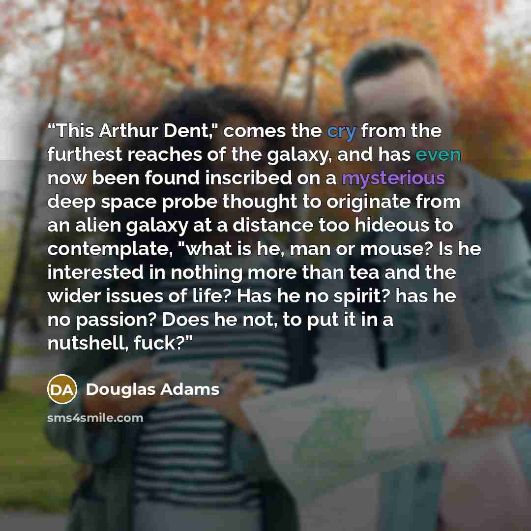 “This Arthur Dent," comes the cry from the furthest reaches of the galaxy, and has even now been found inscribed on a mysterious deep space probe thought to originate from an alien galaxy at a distance too hideous to contemplate, "what is he, man or mouse? Is he interested in nothing more than tea…” quote by Douglas Adams