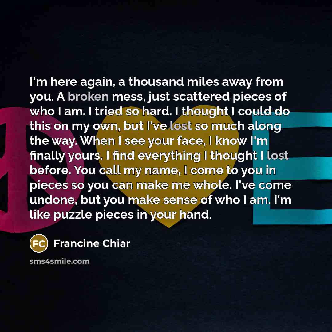 “I'm here again, a thousand miles away from you. A broken mess, just scattered pieces of who I am. I tried so hard. I thought I could do this on my own, but I've lost so much along the way. When I see your face, I know I'm finally yours. I find everything I thought I lost before. You call my name…” quote by Francine Chiar