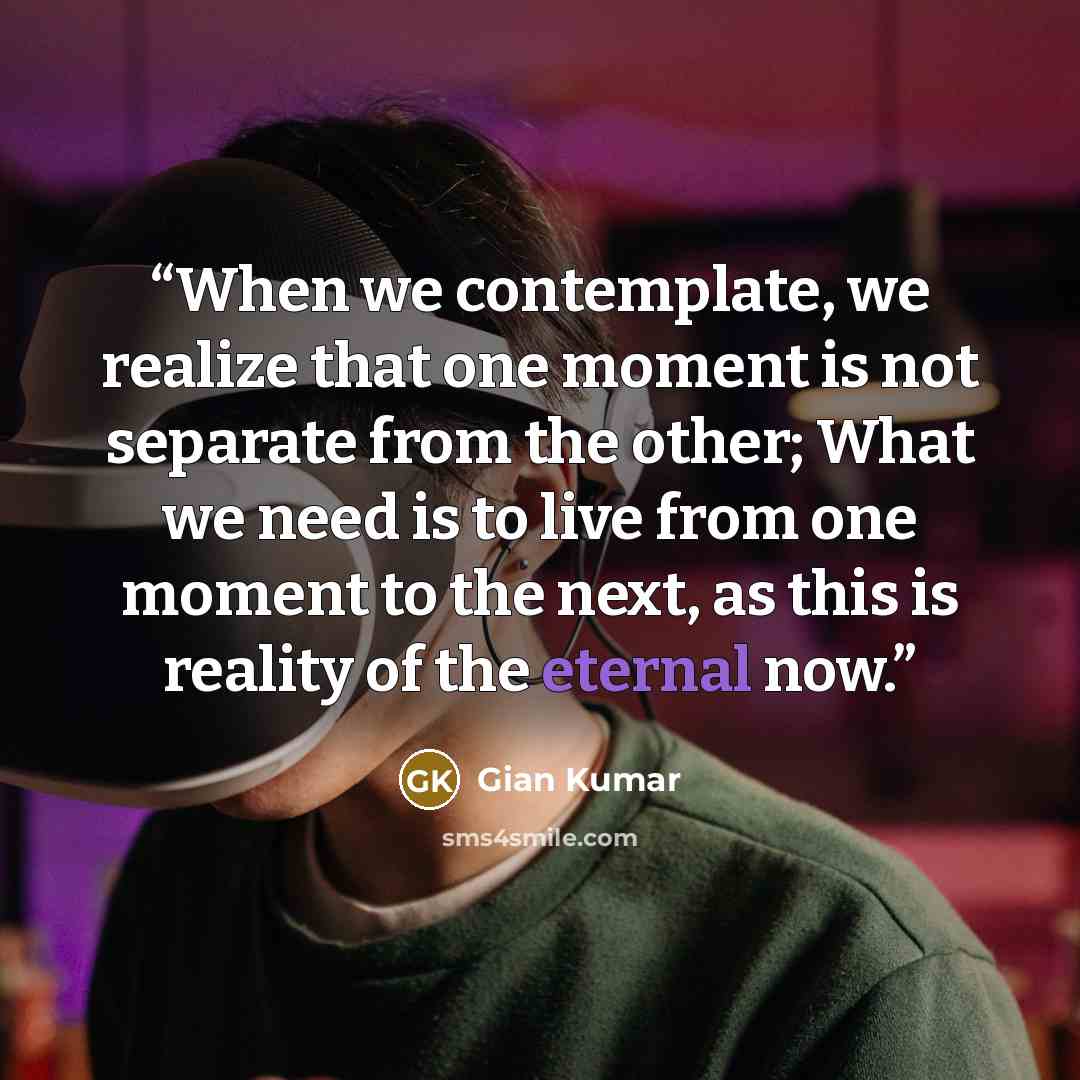 “When we contemplate, we realize that one moment is not separate from the other; What we need is to live from one moment to the next, as this is reality of the eternal now.” quote by Gian Kumar