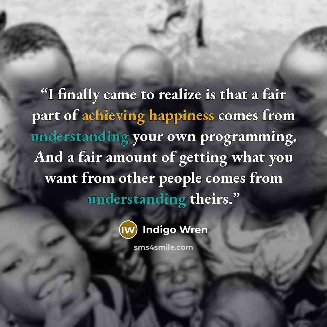 “I finally came to realize is that a fair part of achieving happiness comes from understanding your own programming. And a fair amount of getting what you want from other people comes from understanding theirs.” quote by Indigo Wren