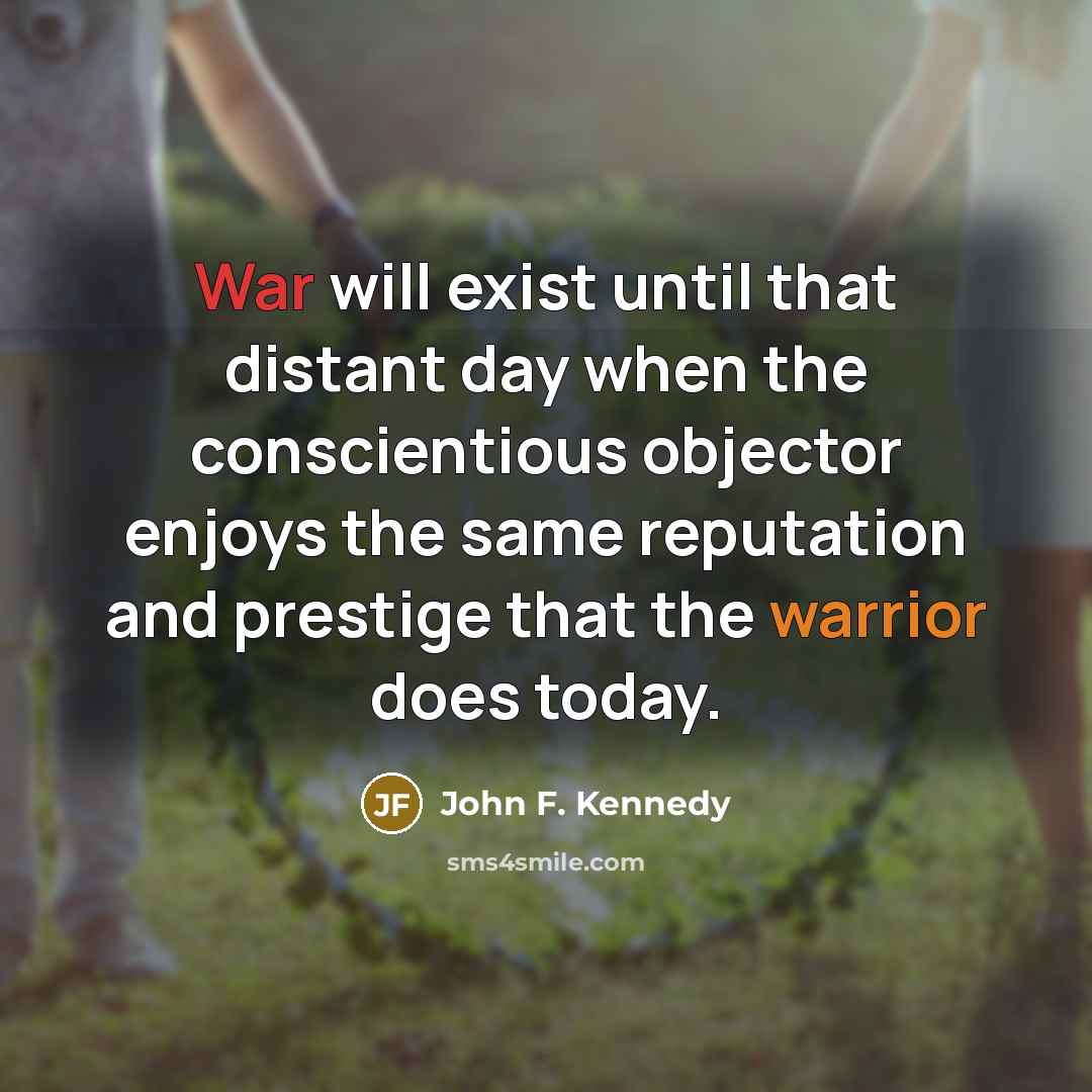 “War will exist until that distant day when the conscientious objector enjoys the same reputation and prestige that the warrior does today.” quote by John F. Kennedy