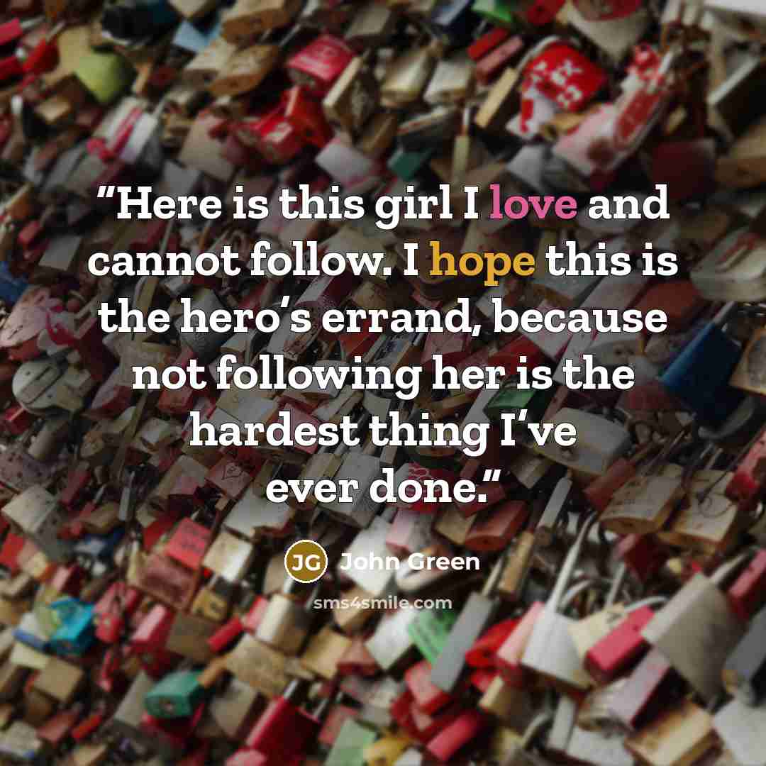 “Here is this girl I love and cannot follow. I hope this is the hero’s errand, because not following her is the hardest thing I’ve ever done.” quote by John Green