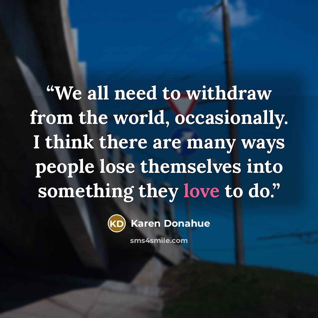 “We all need to withdraw from the world, occasionally. I think there are many ways people lose themselves into something they love to do.” quote by Karen Donahue