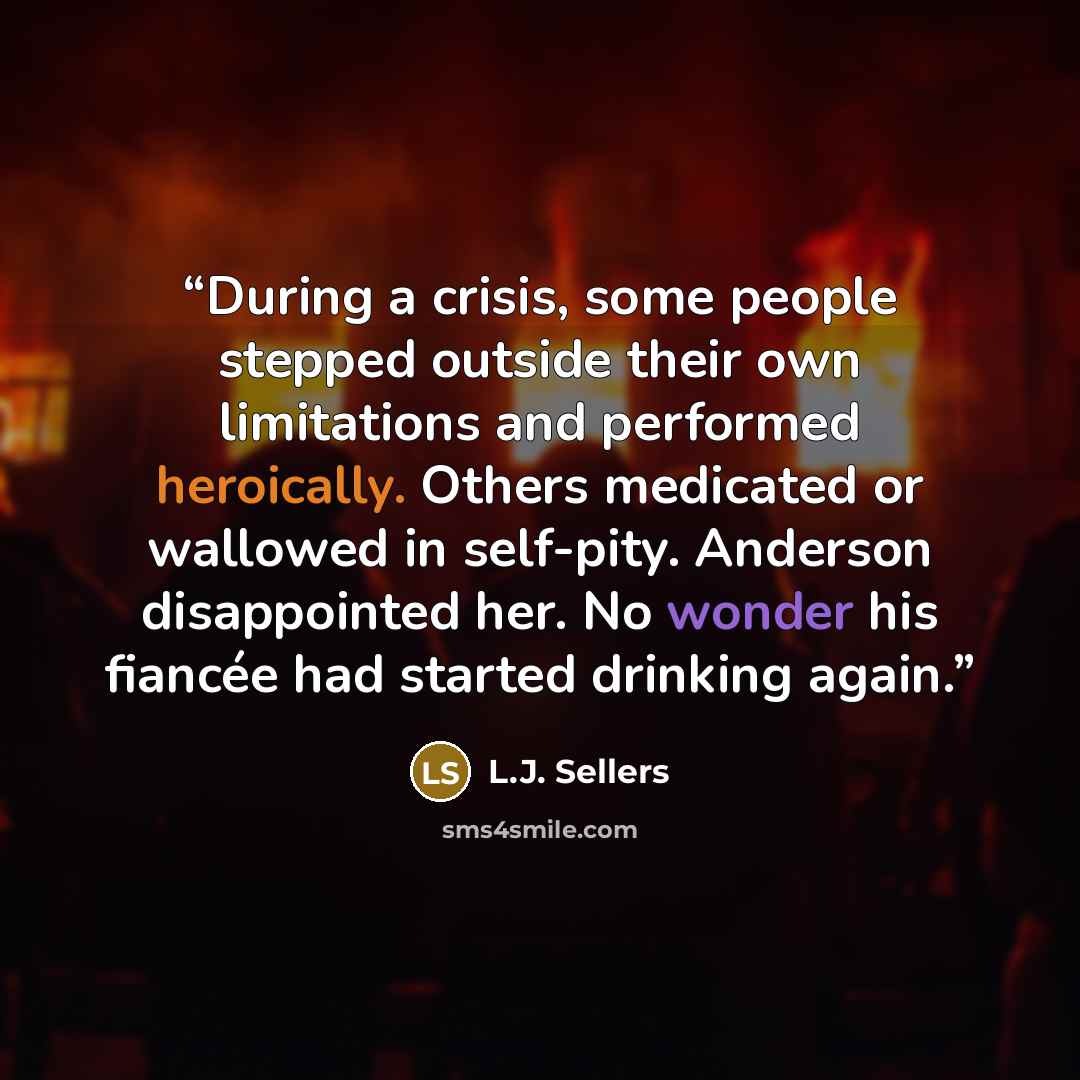 “During a crisis, some people stepped outside their own limitations and performed heroically. Others medicated or wallowed in self-pity. Anderson disappointed her. No wonder his fiancée had started drinking again.” quote by L.J. Sellers