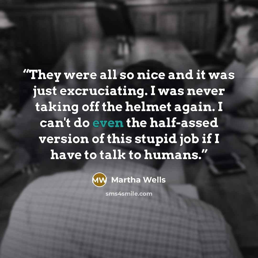 “They were all so nice and it was just excruciating. I was never taking off the helmet again. I can't do even the half-assed version of this stupid job if I have to talk to humans.” quote by Martha Wells