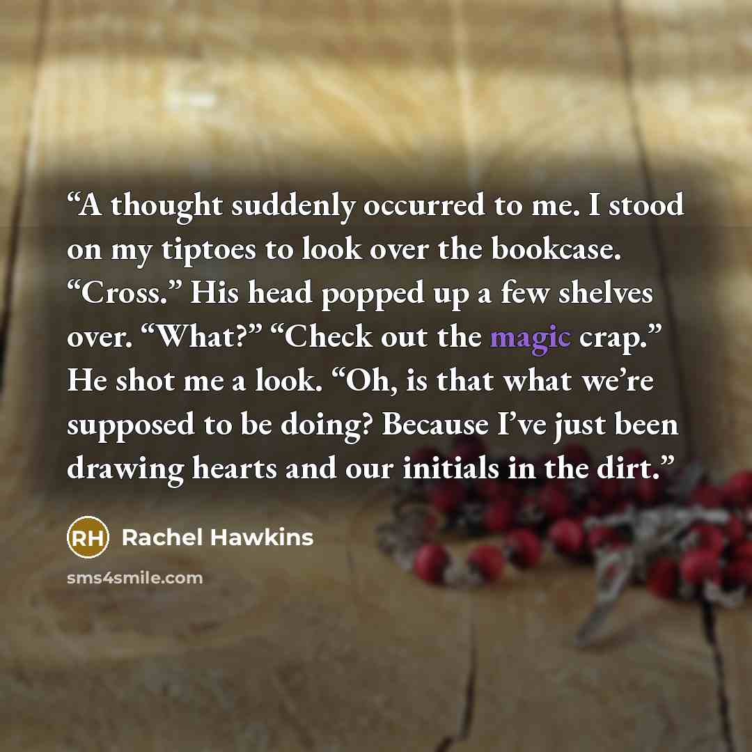 “A thought suddenly occurred to me. I stood on my tiptoes to look over the bookcase. “Cross.” His head popped up a few shelves over. “What?” “Check out the magic crap.” He shot me a look. “Oh, is that what we’re supposed to be doing? Because I’ve just been drawing hearts and our initials in the dirt.” quote by Rachel Hawkins