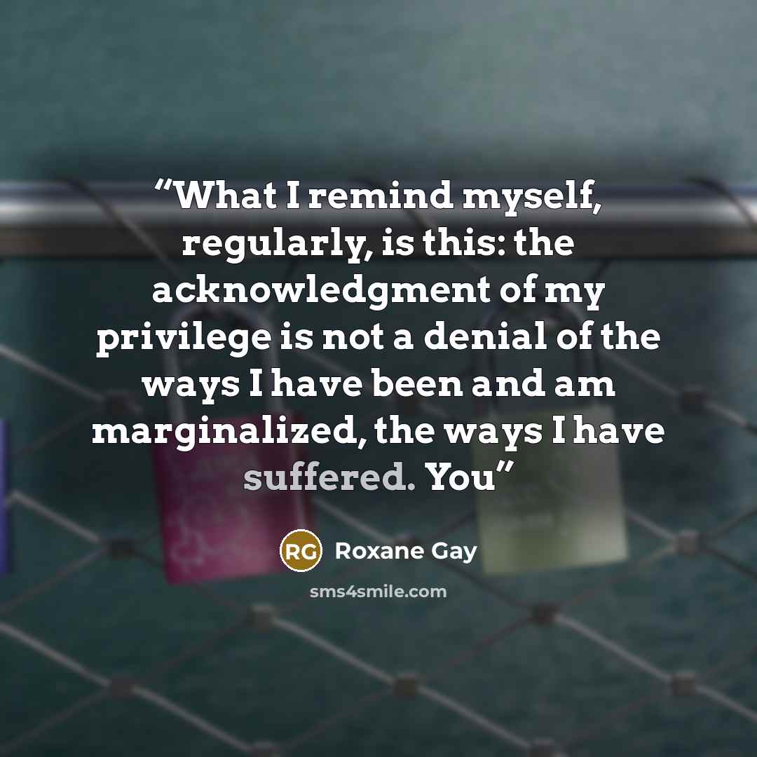 “What I remind myself, regularly, is this: the acknowledgment of my privilege is not a denial of the ways I have been and am marginalized, the ways I have suffered. You” quote by Roxane Gay