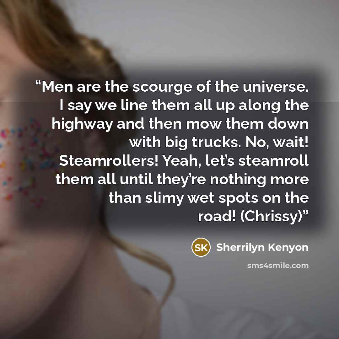 “Men are the scourge of the universe. I say we line them all up along the highway and then mow them down with big trucks. No, wait! Steamrollers! Yeah, let’s steamroll them all until they’re nothing more than slimy wet spots on the road! (Chrissy)” quote by Sherrilyn Kenyon