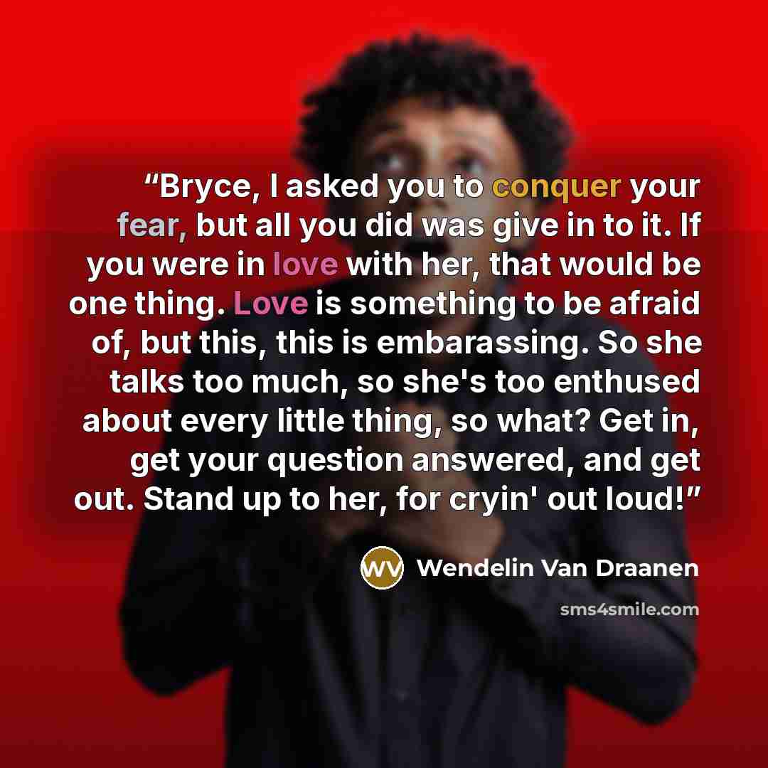 “Bryce, I asked you to conquer your fear, but all you did was give in to it. If you were in love with her, that would be one thing. Love is something to be afraid of, but this, this is embarassing. So she talks too much, so she's too enthused about every little thing, so what? Get in, get your…” quote by Wendelin Van Draanen