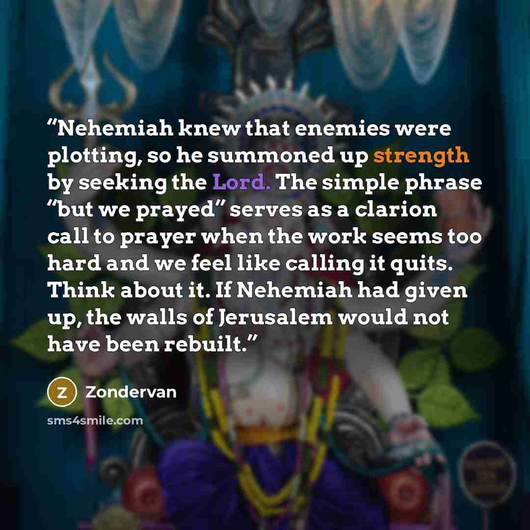 “Nehemiah knew that enemies were plotting, so he summoned up strength by seeking the Lord. The simple phrase “but we prayed” serves as a clarion call to prayer when the work seems too hard and we feel like calling it quits. Think about it. If Nehemiah had given up, the walls of Jerusalem would not…” quote by Zondervan