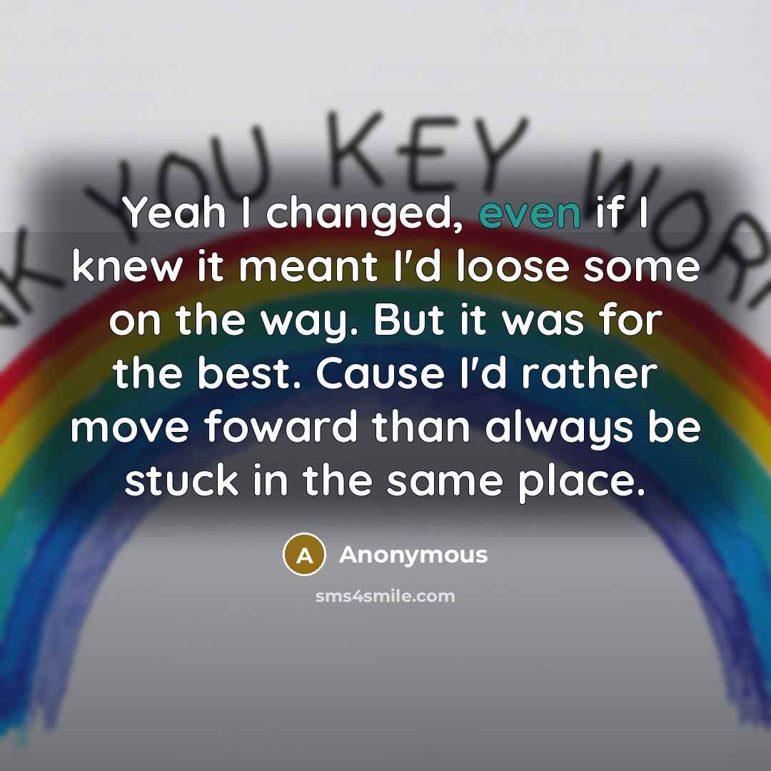 “Yeah I changed, even if I knew it meant I'd loose some on the way. But it was for the best. Cause I'd rather move foward than always be stuck in the same place.” quote by Anonymous